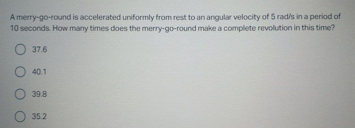 A merry-go-round is accelerated uniformly from rest to an angular velocity of 5 rad/s in a period of
10 seconds. How many times does the merry-go-round make a complete revolution in this time?
О 37.6
O 40.1
О 39.8
О 35.2
