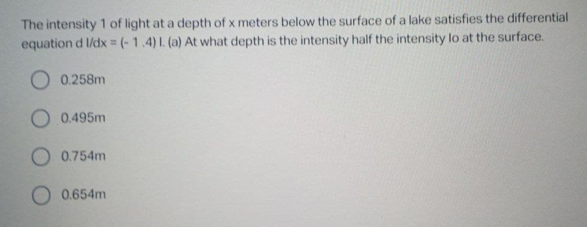 The intensity 1 of light at a depth of x meters below the surface of a lake satisfies the differential
equation d l/dx = (-1.4)1. (a) At what depth is the intensity half the intensity lo at the surface.
O 0.258m
O 0.495m
O 0.754m
O 0.654m
