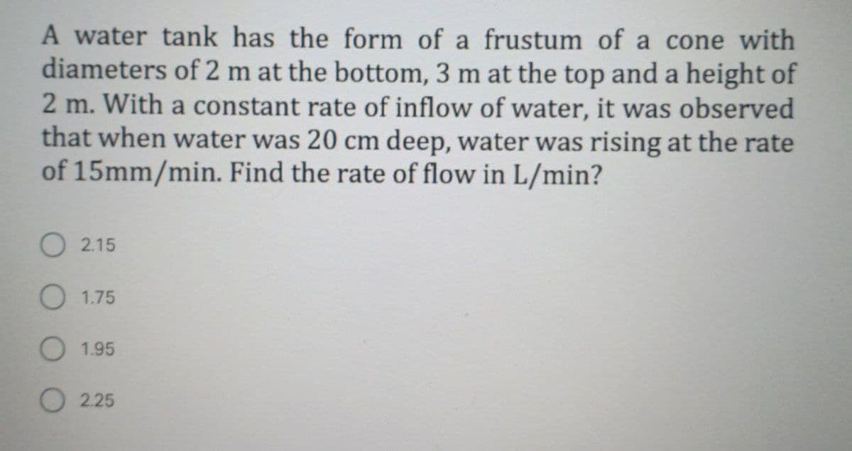 A water tank has the form of a frustum of a cone with
diameters of 2 m at the bottom, 3 m at the top and a height of
2 m. With a constant rate of inflow of water, it was observed
that when water was 20 cm deep, water was rising at the rate
of 15mm/min. Find the rate of flow in L/min?
O 2.15
O 1.75
1.95
O 2.25
