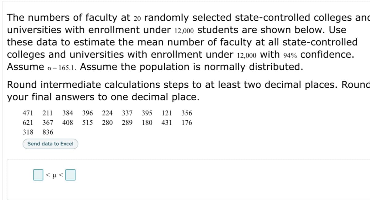 The numbers of faculty at 20 randomly selected state-controlled colleges and
universities with enrollment under 12,000 students are shown below. Use
these data to estimate the mean number of faculty at all state-controlled
colleges and universities with enrollment under 12,000 with 94% confidence.
Assume Ģ=165.1. Assume the population is normally distributed.
Round intermediate calculations steps to at least two decimal places. Round
your final answers to one decimal place.
471 211 384 396 224 337 395 121 356
621 367 408 515 280 289 180 431 176
318 836
Send data to Excel
<μ<