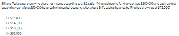 Bill and Ted are partners who share net income according to a 3:2 ratio. If the net income for the year was $200,000 and each partner
began the year with a $50,000 balance in the capital account, what would Bill's capital balance be if he had drawings of S75,000?
O $75,000
O $145,000
O $120,000
O $95,000
