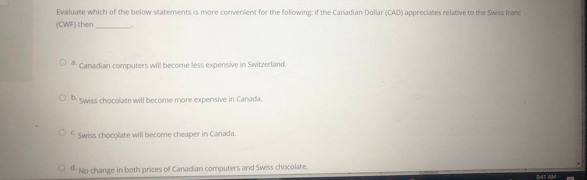 Evaluate which of the below statements is more convenient for the following: if the Canadian Dollar (CAD) appreciates relative to the Swiss franc
(CWF) then
Oa.
d. Canadian computers will become less expensive in Switzerland.
Ob.
Swiss chocolate will become more expensive in Canada.
C.
Swiss chocolate will become cheaper in Canada.
Od.
No change in both prices of Canadian computers and Swiss chocolate.
8:41 AM
