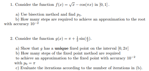 1. Consider the function f(x) = V – cos(rr) in [0, 1] .
a) Use bisection method and find p3.
b) How many steps are required to achieve an approximation to the root
with accuracy 10-2
2. Consider the function g(x) = 1 + sin().
a) Show that g has a unique fixed point on the interval [0, 27]
b) How many steps of the fixed point method are required
to achieve an approximation to the fixed point with accuracy 10-2
with po = T
c) Evaluate the iterations according to the number of iterations in (b).
