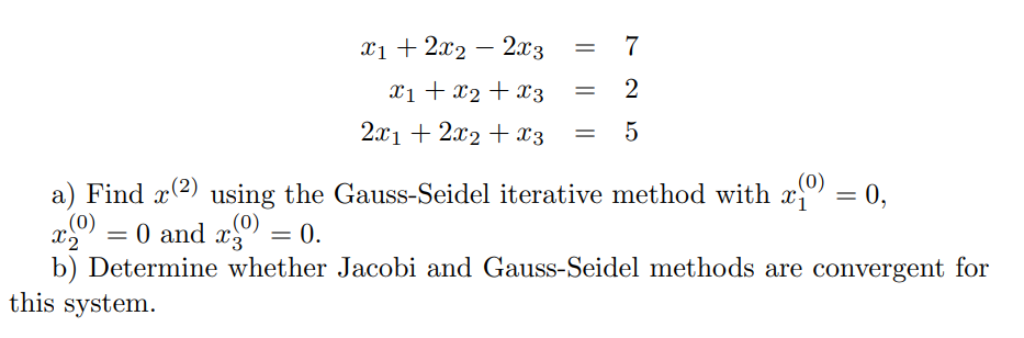 x1 + 2x2 – 2x3
= 7
x1 + x2 + x3
2
2.x1 + 2x2 + X3
5
(0)
a) Find x2) using the Gauss-Seidel iterative method with x = 0,
.(0)
%3D
.(0)
X3
= 0 and x"
b) Determine whether Jacobi and Gauss-Seidel methods are convergent for
this system.
= 0.
