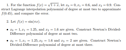 1. For the function f(x) = VT+x, let ro = 0, 21 = 0.6, and r2 = 0.9. Con-
struct Lagrange interpolation polynomial of degree at most two to approximate
f(0.45), and compare the error.
2. Let f(r) = sin(r2).
To = 1, r1 = 1.25, and r2 = 1.6 are given. Construct Newton's Divided-
Difference polynomial of degree at most two.
ro = 1,x1 = 1.25, x2 = 1.6 and r3 = 2 are given. Construct Newton's
Divided-Difference polynomial of degree at most three.
%3D
