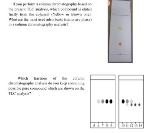 If you perform a column chromatography based on
the present TLC analysis, which compound is eluted
firstly from the column? (Yellow or Brown one).
What are the most used adsorbents (stationary phase)
in a column chromatography analysis?
Which fractions of the column
chromatography analysis do you keep containing
possible pure compound which are shown on the
TLC analysis?
10 11 12 13 14
