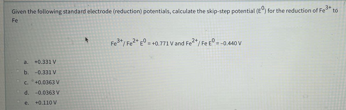3+
Given the following standard electrode (reduction) potentials, calculate the skip-step potential (E) for the reduction of Fe to
Fe
Fe"/ Fe'
2* E° = +0.771 V and Fe*/ Fe
2+
E° = +0.771 V and Fe'/ Fe
E° = -0.440 V
%3D
a. +0.331 V
b. -0.331 V
С.
+0.0363 V
d. -0.0363 V
e.
+0.110 V
