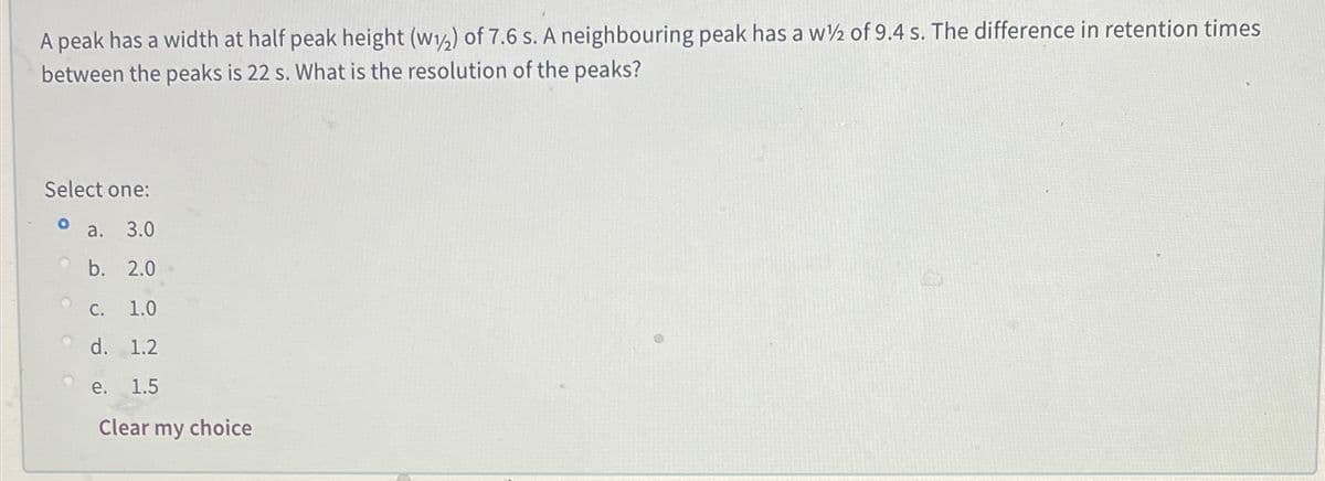 A peak has a width at half peak height (w) of 7.6 s. A neighbouring peak has a w½ of 9.4 s. The difference in retention times
between the peaks is 22 s. What is the resolution of the peaks?
Select one:
а. 3.0
O b. 2.0
С.
1.0
O d. 1.2
e.
1.5
Clear my choice
