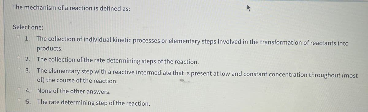 The mechanism of a reaction is defined as:
Select one:
1. The collection of individual kinetic processes or elementary steps involved in the transformation of reactants into
products.
2. The collection of the rate determining steps of the reaction.
3. The elementary step with a reactive intermediate that is present at low and constant concentration throughout (most
of) the course of the reaction.
4. None of the other answers.
5. The rate determining step of the reaction.
