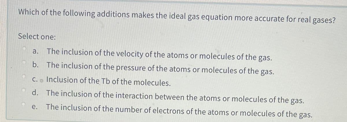 Which of the following additions makes the ideal gas equation more accurate for real gases?
Select one:
a. The inclusion of the velocity of the atoms or molecules of the gas.
b. The inclusion of the pressure of the atoms or molecules of the gas.
C. o Inclusion of the Tb of the molecules.
d. The inclusion of the interaction between the atoms or molecules of the gas.
е.
The inclusion of the number of electrons of the atoms or molecules of the gas.
