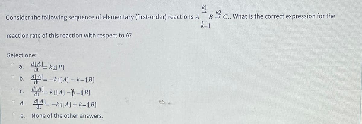 kl
k2
Consider the following sequence of elementary (first-order) reactions A
B C.. What is the correct expression for the
reaction rate of this reaction with respect to A?
Select one:
a. A= k2[P]
Ob. 4-ki[A] – k-[B]
c. - k1[A] --[B]
d. 의AL-ki[A] + k-1B]
е.
None of the other answers.
