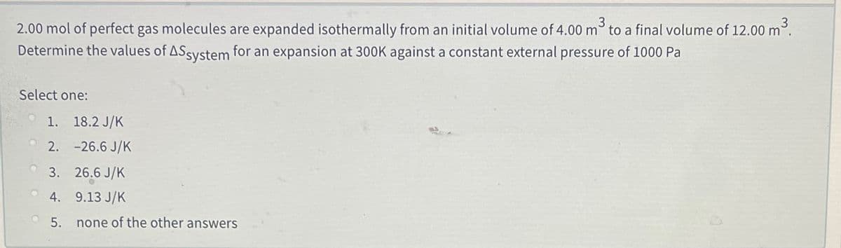 2.00 mol of perfect gas molecules are expanded isothermally from an initial volume of 4.00 m to a final volume of 12.00 m.
Determine the values of ASsystem for an expansion at 300K against a constant external pressure of 1000 Pa
Select one:
1. 18.2 J/K
2. -26.6 J/K
3. 26.6 J/K
4. 9.13 J/K
5. none of the other answers
