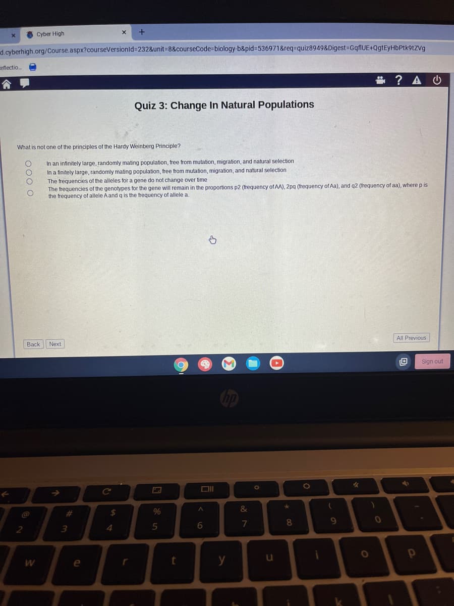 d.cyberhigh.org/Course.aspx?courseVersionid=232&unit=8&courseCode=biology-b&pid=536971&req-quiz8949&Digest=GqflUE+QgtEyHbPtk9tZVg
x
ceflectio...
Cyber High
x
Quiz 3: Change In Natural Populations
? A
What is not one of the principles of the Hardy Weinberg Principle?
000 0
In an infinitely large, randomly mating population, free from mutation, migration, and natural selection
In a finitely large, randomly mating population, free from mutation, migration, and natural selection
The frequencies of the alleles for a gene do not change over time
The frequencies of the genotypes for the gene will remain in the proportions p2 (frequency of AA), 2pq (frequency of Aa), and q2 (frequency of aa), where p is
the frequency of allele A and q is the frequency of allele a.
Back Next
#
2
3
W
e
4
L
55
%
^
6
87
&
*
8
t
y
u
i
9
O
All Previous
Sign out
P