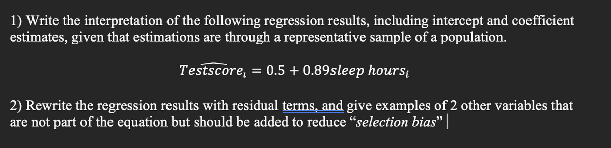 1) Write the interpretation of the following regression results, including intercept and coefficient
estimates, given that estimations are through a representative sample of a population.
Testscore, = 0.5 +0.89sleep hours;
2) Rewrite the regression results with residual terms, and give examples of 2 other variables that
are not part of the equation but should be added to reduce "selection bias" |