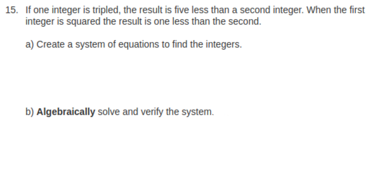 15. If one integer is tripled, the result is five less than a second integer. When the first
integer is squared the result is one less than the second.
a) Create a system of equations to find the integers.
b) Algebraically solve and verify the system.
