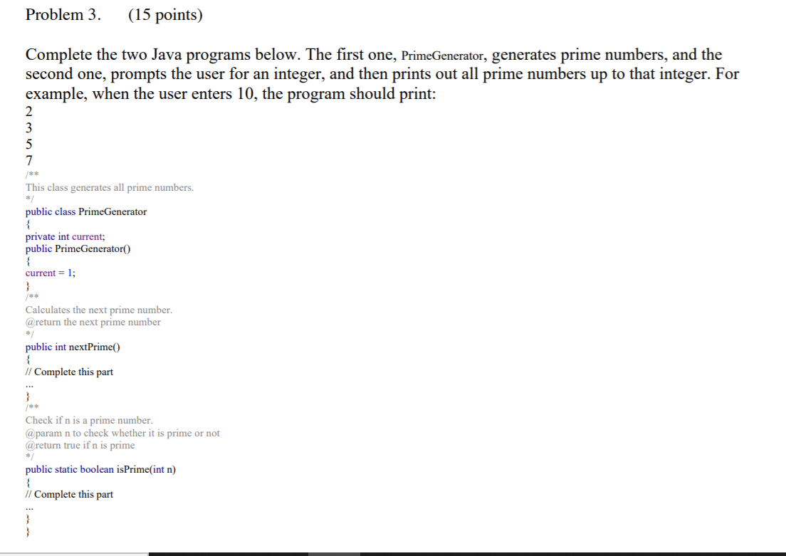 Problem 3.
(15 points)
Complete the two Java programs below. The first one, PrimeGenerator, generates prime numbers, and the
second one, prompts the user for an integer, and then prints out all prime numbers up to that integer. For
example, when the user enters 10, the program should print:
3
5
7
/**
This class generates all prime numbers.
*
public class PrimeGenerator
private int current;
public PrimeGenerator()
current = 1;
Calculates the next prime number.
@return the next prime number
*/
public int nextPrime()
{
// Complete this part
/**
Check if n is a prime number.
@param n to check whether it is prime or not
@return true if n is prime
*/
public static boolean isPrime(int n)
{
// Complete this part
