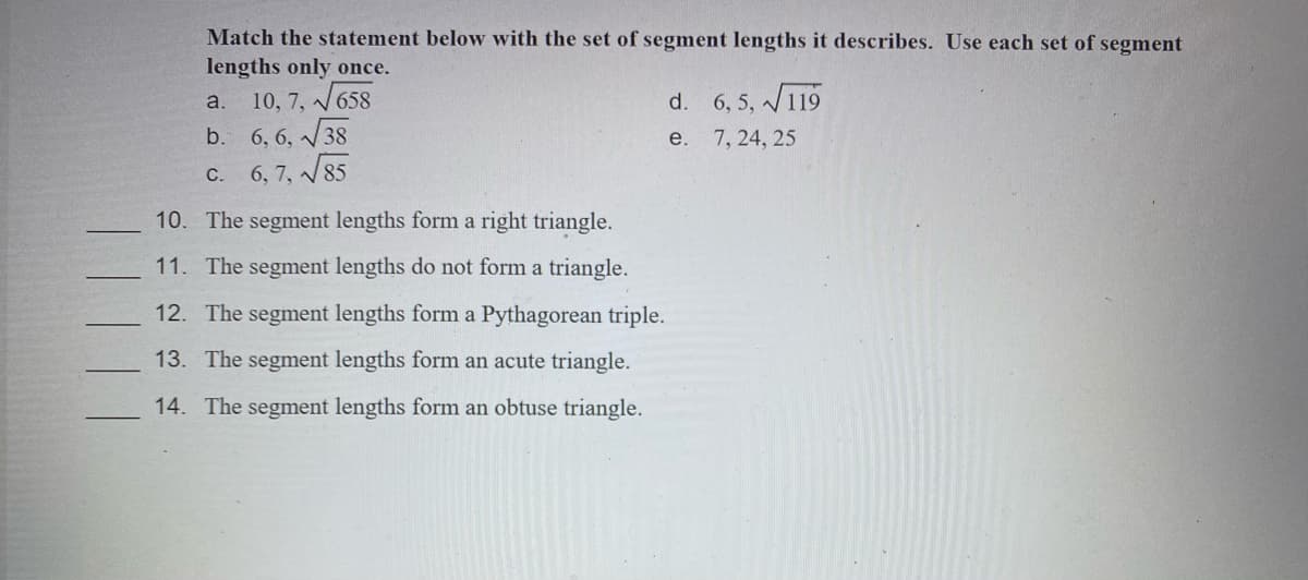 Match the statement below with the set of segment lengths it describes. Use each set of segment
lengths only once.
10, 7, V658
b. 6, 6, /38
d. 6, 5, V119
a.
е. 7, 24, 25
С.
6, 7, 85
10. The segment lengths form a right triangle.
11. The segment lengths do not form a triangle.
12. The segment lengths form a Pythagorean triple.
13. The segment lengths form an acute triangle.
14. The segment lengths form an obtuse triangle.

