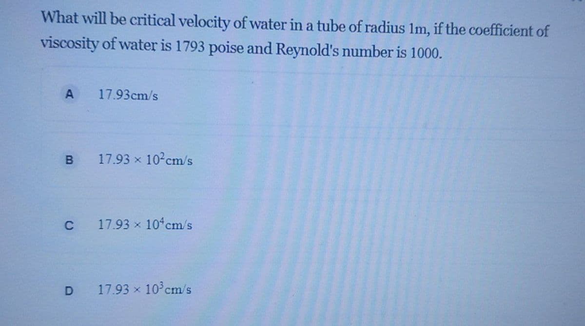 What will be critical velocity of water in a tube of radius Im, if the coefficient of
viscosity of water is 1793 poise and Reynold's number is 1000.
17.93cm/s
B.
17.93 x 10 cm/s
C
17.93 x 10 cm/s
17.93 x 10°cm/s
