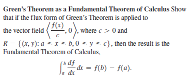 Green's Theorem as a Fundamental Theorem of Calculus Show
that if the flux form of Green's Theorem is applied to
'f(x)
the vector field (, 0). where c > 0 and
R = {(x, y): a < x s b, 0 s y s c}, then the result is the
Fundamental Theorem of Calculus,
dx = f(b) – f(a).
x
