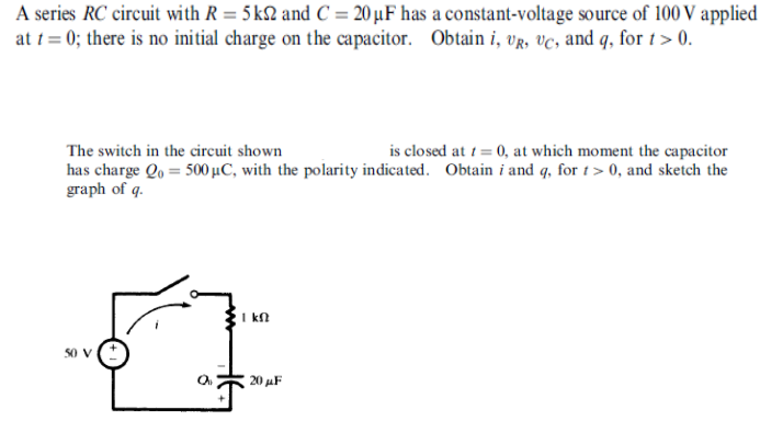 A series RC circuit with R = 5 k2 and C = 20 µF has a constant-voltage source of 100 V applied
at t = 0; there is no initial charge on the capacitor. Obtain i, UR, VC, and q, for 1> 0.
The switch in the circuit shown
is closed at 1 = 0, at which moment the capacitor
has charge Qo = 500 µC, with the polarity indicated. Obtain i and q, for t> 0, and sketch the
graph of q.
I kn
so v
20 AF
