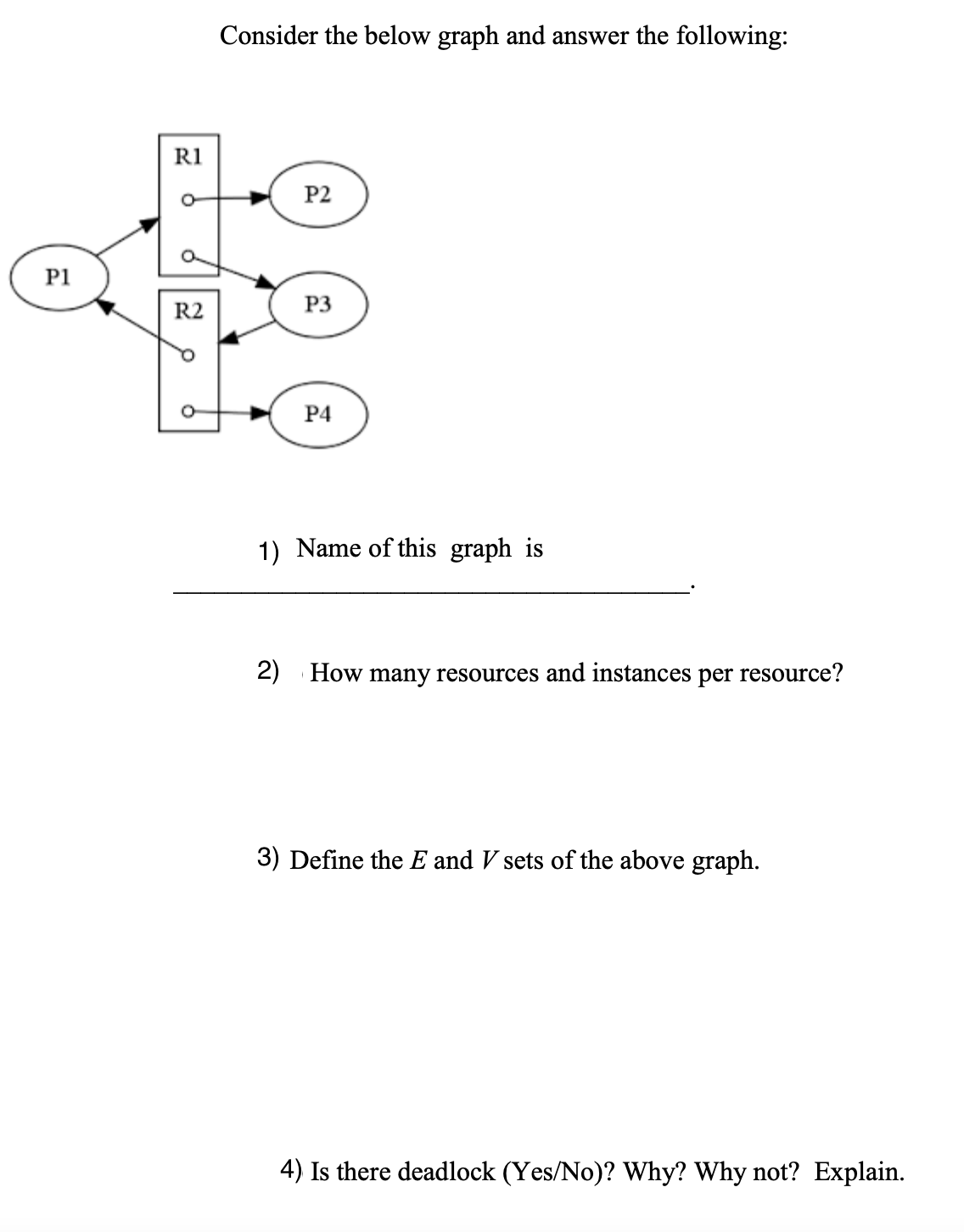 Consider the below graph and answer the following:
R1
P2
P1
R2
P3
Р4
1) Name of this graph is
2) How many resources and instances per resource?
3) Define the E and V sets of the above graph.
4) Is there deadlock (Yes/No)? Why? Why not? Explain.
