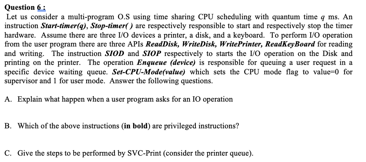 Question 6 :
Let us consider a multi-program O.S using time sharing CPU scheduling with quantum time q ms. An
instruction Start-timer(q), Stop-timer( ) are respectively responsible to start and respectively stop the timer
hardware. Assume there are three I/O devices a printer, a disk, and a keyboard. To perform I/O operation
from the user program there are three APIS ReadDisk, WriteDisk, WritePrinter, ReadKeyBoard for reading
and writing. The instruction SIOD and SIOP respectively to starts the I/O operation on the Disk and
printing on the printer. The operation Enqueue (device) is responsible for queuing a user request in a
specific device waiting queue. Set-CPU-Mode(value) which sets the CPU mode flag to value=0 for
supervisor and 1 for user mode. Answer the following questions.
A. Explain what happen when a user program asks for an IO operation
B. Which of the above instructions (in bold) are privileged instructions?
C. Give the steps to be performed by SVC-Print (consider the printer queue).
