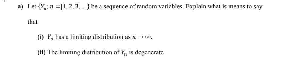 a) Let {Yn;n =]1,2,3, ...} be a sequence of random variables. Explain what is means to say
that
(i) Yn has a limiting distribution as n → o.
(ii) The limiting distribution of Y, is degenerate.
