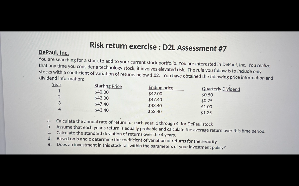Risk return exercise : D2L Assessment #7
DePaul, Inc.
You are searching for a stock to add to your current stock portfolio. You are interested in DePaul, Inc. You realize
that any time you consider a technology stock, it involves elevated risk. The rule you follow is to include only
stocks with a coefficient of variation of returns below 1.02. You have obtained the following price information and
dividend information:
Year
Starting Price
Ending price
Quarterly Dividend
1
$40.00
$42.00
$47.40
$0.50
$42.00
$0.75
3
$47.40
$43.40
$1.00
4
$43.40
$53.40
$1.25
Calculate the annual rate of return for each year, 1 through 4, for DePaul stock
Assume that each year's return is equally probable and calculate the average return over this time period.
Calculate the standard deviation of returns over the 4 years.
d. Based on b and c determine the coefficient of variation of returns for the security.
a.
b.
С.
е.
Does an investment in this stock fall within the parameters of your investment policy?
