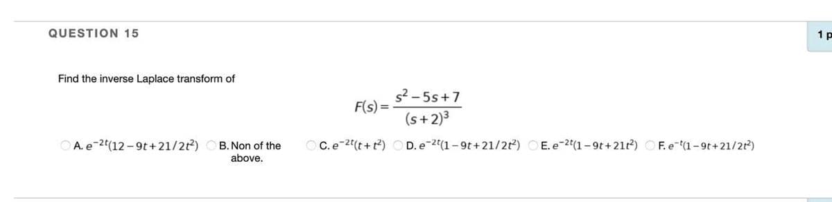 QUESTION 15
1 p
Find the inverse Laplace transform of
s2 - 5s+7
F(s)
(s+2)3
O A. e-2t(12-9t+21/22)
B. Non of the
O C. e-2(t+t?) O D. e-2(1– 9t+21/22)
E. e-2t(1-9t+21t2) O F. e (1-9t+21/2t)
above.

