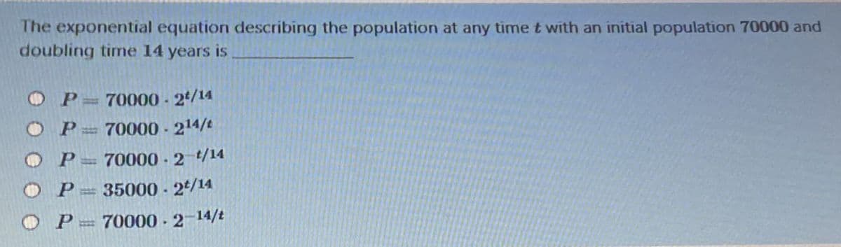 The exponential equation describing the population at any time t with an initial population 70000 and
doubling time 14 years is
O P= 70000 - 2/14
OP:
70000 - 214/t
70000 - 2 /14
O P
35000 - 24/14
P = 70000 .2-14/t
