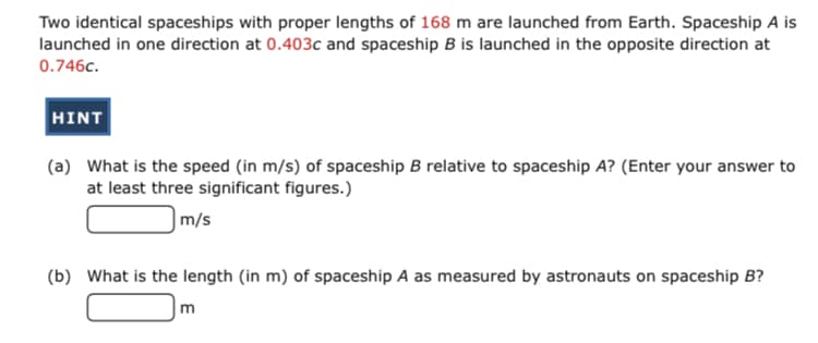 Two identical spaceships with proper lengths of 168 m are launched from Earth. Spaceship A is
launched in one direction at 0.403c and spaceship B is launched in the opposite direction at
0.746c.
HINT
(a) What is the speed (in m/s) of spaceship B relative to spaceship A? (Enter your answer to
at least three significant figures.)
|m/s
(b) What is the length (in m) of spaceship A as measured by astronauts on spaceship B?
m
