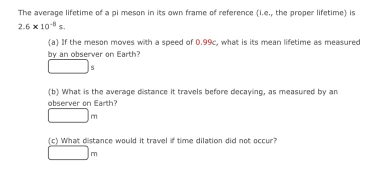 The average lifetime of a pi meson in its own frame of reference (i.e., the proper lifetime) is
2.6 x 10-8 s.
(a) If the meson moves with a speed of 0.99c, what is its mean lifetime as measured
by an observer on Earth?
(b) What is the average distance it travels before decaying, as measured by an
observer on Earth?
m
(c) What distance would it travel if time dilation did not occur?
m
