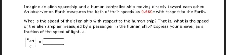 Imagine an alien spaceship and a human-controlled ship moving directly toward each other.
An observer on Earth measures the both of their speeds as 0.660c with respect to the Earth.
What is the speed of the alien ship with respect to the human ship? That is, what is the speed
of the alien ship as measured by a passenger in the human ship? Express your answer as a
fraction of the speed of light, c.
VAH
