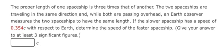 The proper length of one spaceship is three times that of another. The two spaceships are
traveling in the same direction and, while both are passing overhead, an Earth observer
measures the two spaceships to have the same length. If the slower spaceship has a speed of
0.354c with respect to Earth, determine the speed of the faster spaceship. (Give your answer
to at least 3 significant figures.)
|c
