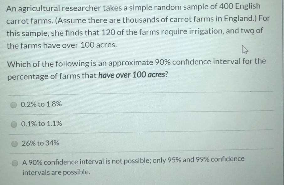 An agricultural researcher takes a simple random sample of 400 English
carrot farms. (Assume there are thousands of carrot farms in England.) For
this sample, she finds that 120 of the farms require irrigation, and two of
the farms have over 100 acres.
