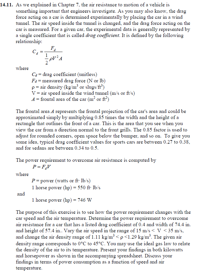 14.11. As we explained in Chapter 7, the air resistance to motion of a vehicle is
something important that engineers investigate. As you may also know, the drag
force acting on a car is determined experimentally by placing the car in a wind
tunnel. The air speed inside the tunnel is changed, and the drag force acting on the
car is measured. For a given car, the experimental data is generally represented by
a single coefficient that is called drag coefficient. It is defined by the following
relationship:
Fa
Cả
where
Ca = drag coefficient (unitless)
Fa = measured drag force (N or 1b)
p= air density (kg/m³ or slugs/ft')
V = air speed inside the wind tunnel (m/s or ft/s)
A = frontal area of the car (m? or ft')
The frontal area A represents the frontal projection of the car's area and could be
approximated simply by multiplying 0.85 times the width and the height of a
rectangle that outlines the front of a car. This is the area that you see when you
view the car from a direction normal to the front grills. The 0.85 factor is used to
adjust for rounded comers, open space below the bumper, and so on. To give you
some idea, typical drag coefficient values for sports cars are between 0.27 to 0.38,
and for sedans are between 0.34 to 0.5.
The power requirement to overcome air resistance is computed by
P= F,V
where
P= power (watts or ft· lb/s)
1 horse power (hp) = 550 ft lb/s
and
1 horse power (hp) = 746 W
The purpose of this exercise is to see how the power requirement changes with the
car speed and the air temperature. Determine the power requirement to overcome
air resistance for a car that has a listed drag coefficient of 0.4 and width of 74.4 in.
and height of 57.4 in. Vary the air speed in the range of 15 m/s < V < 35 m/s,
and change the air density range of 1.11 kg/m³ <p<1.29 kg/m?. The given air
density range corresponds to 0°C to 45°C. You may use the ideal gas law to relate
the density of the air to its temperature. Present your findings in both kilowatts
and horsepower as shown in the accompanying spreadsheet. Discuss your
findings in terms of power consumption as a function of speed and air
temperature.
