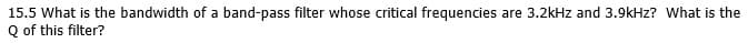 15.5 What is the bandwidth of a band-pass filter whose critical frequencies are 3.2kHz and 3.9kHz? What is the
Q of this filter?
