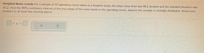 Hospital Noise Levels For a sample of 10 operating rooms taken in a hospital study, the mean noise level was 40.2 decibels and the standard deviation was
10.2. Find the 90% confidence interval of the true mean of the noise levels in the operating rooms. Assume the variable is normally distributed. Round your
answers to at least two decimal places.
