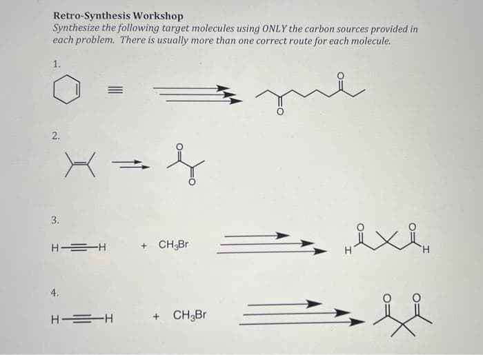 Retro-Synthesis Workshop
Synthesize the following target molecules using ONLY the carbon sources provided in
each problem. There is usually more than one correct route for each molecule.
1.
2.
3.
H =H
+ CH3Br
4.
H =H
CH3Br
