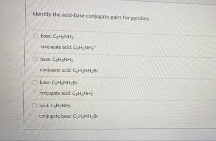 Identify the acid-base conjugate pairs for pyridine.
O base: CSHNH2
conjugate acid: CSH3NH,
base: CSH3NH2
conjugate acid: CsH3NH3Br
base: CsH3NH3Br
conjugate acid: CSH3NH2
O acid: CSH3NH2
conjugate base: CSH3NH3Br

