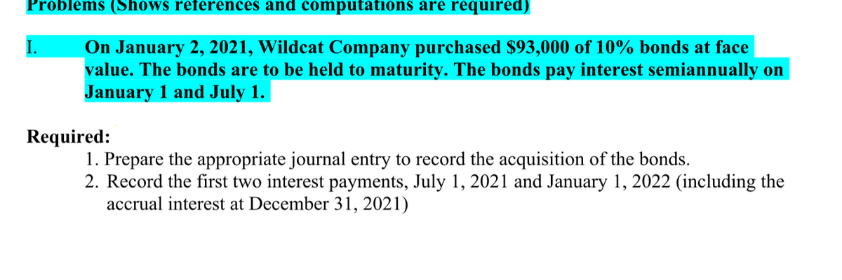 Problems (Shows references and computations are required)
On January 2, 2021, Wildcat Company purchased $93,000 of 10% bonds at face
value. The bonds are to be held to maturity. The bonds pay interest semiannually on
January 1 and July 1.
I.
Required:
1. Prepare the appropriate journal entry to record the acquisition of the bonds.
2. Record the first two interest payments, July 1, 2021 and January 1, 2022 (including the
accrual interest at December 31, 2021)
