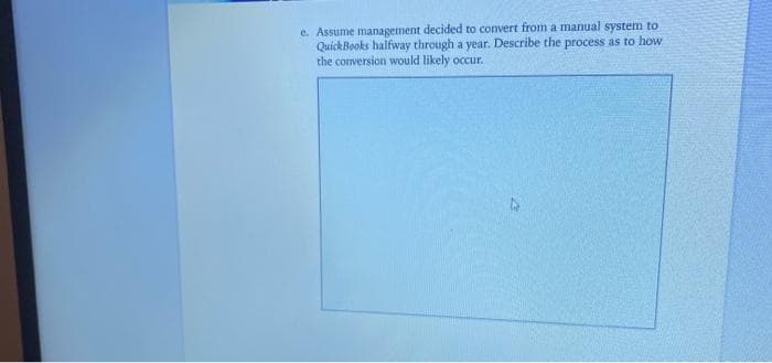 e. Assume management decided to convert from a manual system to
QuickBooks halfway through a year. Describe the process as to how
the conversion would likely occur.
