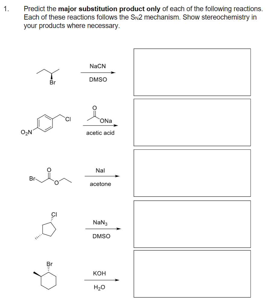1.
Predict the major substitution product only of each of the following reactions.
Each of these reactions follows the SN2 mechanism. Show stereochemistry in
your products where necessary.
NACN
DMSO
Br
ONa
O2N°
acetic acid
Nal
Br-
acetone
NaN3
DMSO
Br
КОН
H2O
