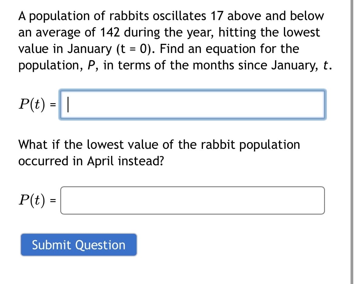 A population of rabbits oscillates 17 above and below
an average of 142 during the year, hitting the lowest
value in January (t = 0). Find an equation for the
population, P, in terms of the months since January, t.
P(t) = |
What if the lowest value of the rabbit population
occurred in April instead?
P(t) =
Submit Question

