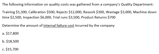 The following information on quality costs was gathered from a company's Quality Department:
Training $1,300, Calibration $500, Rejects $12,000, Rework $300, Wastage $3,000, Machine down
time $2,500, Inspection $6,000, Trial runs $3,500, Product Returns $700
Determine the amount of internal failure cost incurred by the company
a. $17,800
b. $18,500
c. $15,700
