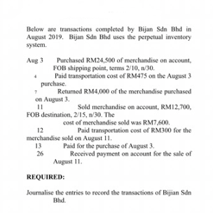 Below are transactions completed by Bijan Sdn Bhd in
August 2019. Bijan Sdn Bhd uses the perpetual inventory
system.
Purchased RM24,500 of merchandise on account,
FOB shipping point, terms 2/10, n/30.
Paid transportation cost of RM475 on the August 3
purchase.
Returmed RM4,000 of the merchandise purchased
Aug 3
on August 3.
11
Sold merchandise on account, RM12,700,
FOB destination, 2/15, n/30. The
cost of merchandise sold was RM7,600.
Paid transportation cost of RM300 for the
12
merchandise sold on August 11.
13
Paid for the purchase of August 3.
26
Received payment on account for the sale of
August 11.
REQUIRED:
Journalise the entries to record the transactions of Bijian Sdn
Bhd.
