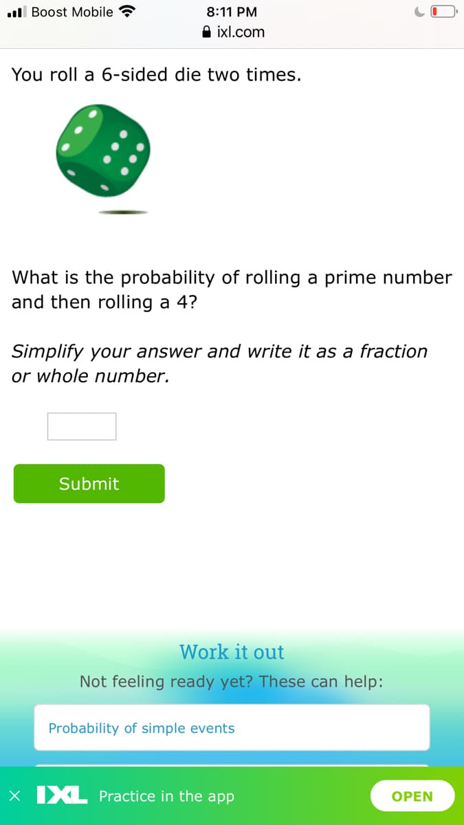 ull Boost Mobile ?
8:11 PM
A ixl.com
You roll a 6-sided die two times.
What is the probability of rolling a prime number
and then rolling a 4?
Simplify your answer and write it as a fraction
or whole number.
Submit
Work it out
Not feeling ready yet? These can help:
Probability of simple events
X IXL Practice in the app
OPEN
