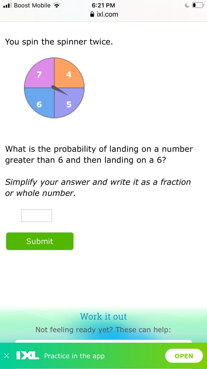 .ll Boost Mobile ?
6:21 PM
A ixl.com
You spin the spinner twice.
6.
What is the probability of landing on a number
greater than 6 and then landing on a 6?
Simplify your answer and write it as a fraction
or whole number.
Submit
Work it out
Not feeling ready yet? These can help:
X IXL Practice in the app
OPEN
