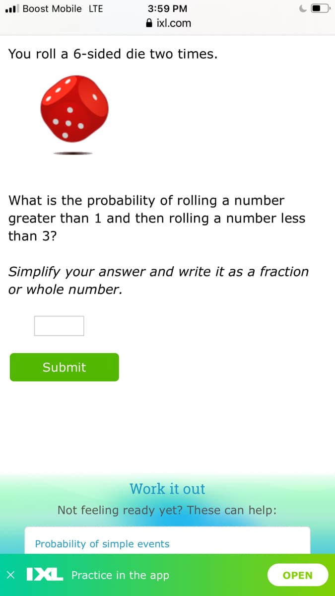 ull Boost Mobile LTE
3:59 PM
A ixl.com
You roll a 6-sided die two times.
What is the probability of rolling a number
greater than 1 and then rolling a number less
than 3?
Simplify your answer and write it as a fraction
or whole number.
Submit
Work it out
Not feeling ready yet? These can help:
Probability of simple events
X IXL Practice in the app
OPEN
