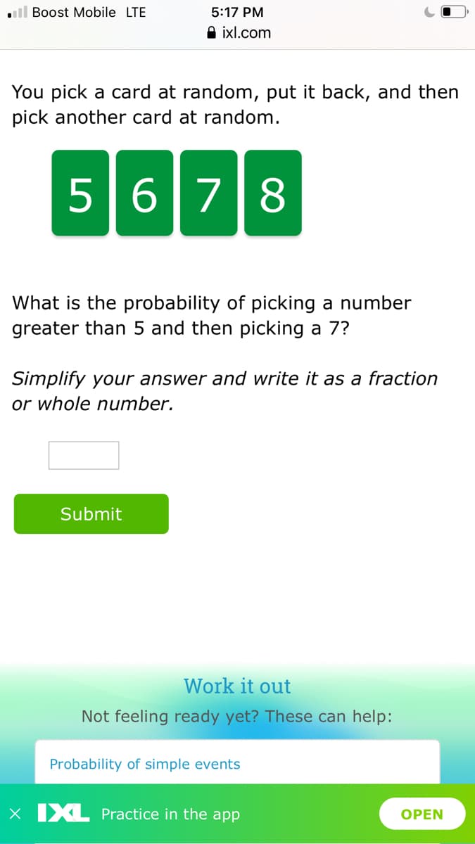 ll Boost Mobile LTE
5:17 PM
A ixl.com
You pick a card at random, put it back, and then
pick another card at random.
5678
What is the probability of picking a number
greater than 5 and then picking a 7?
Simplify your answer and write it as a fraction
or whole number.
Submit
Work it out
Not feeling ready yet? These can help:
Probability of simple events
X XL Practice in the app
OPEN
